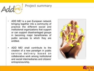 Project summary



•    ADD ME! is a pan European network          Immagine
     bringing together into a community of
     practice the different social and
     institutional organizations that support
     or can support disadvantaged groups
     in becoming major beneficiaries of
     public services to which they are
     entitled.

•    ADD ME! shall contribute to the
     creation of a new paradigm in public
     service delivery based on
     collaborative work among institutional
     and social intermediaries and citizens’
     entrepreneurship.
 