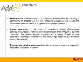 Objectives



•    Federate the different aspects of Inclusive eGovernment by creating a
     community of practice on the web engaging actual/potential social and
     institutional intermediaries to support disadvantaged groups

•    Create awareness on the need of pro-active inclusive eGovernment
     policies at European, national and regional/local level, through a specific
     campaign, live events, focused meetings and a range of web services
     tailored to exchange experiences and knowledge between the members
     joining the network

•    Disseminate good practices and provide appropriate input and support to
     replicated successful initiatives
 