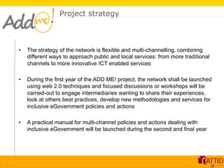 Project strategy



•    The strategy of the network is flexible and multi-channelling, combining
     different ways to approach public and local services: from more traditional
     channels to more innovative ICT enabled services

•    During the first year of the ADD ME! project, the network shall be launched
     using web 2.0 techniques and focused discussions or workshops will be
     carried-out to engage intermediaries wanting to share their experiences,
     look at others best practices, develop new methodologies and services for
     inclusive eGovernment policies and actions

•    A practical manual for multi-channel policies and actions dealing with
     inclusive eGovernment will be launched during the second and final year
 