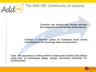 The ADD ME! Community of practice




                          Concerts new actions and receive services
                          and suggestions to empower performances




            Creates a common space at European level where
            intermediaries can exchange ideas and practices




Uses the epractice.eu online portal to share good practice and polices
using web 2.0 techniques (blogs, ratings, comments, ePractice TV,
Communities)
 