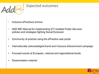Expected	
  outcomes	
  



•    Inclusive ePractices archive

•    ADD ME! Manual for implementing ICT enabled Public Services
     policies and strategies fighting Social Exclusion

•    Community of practice using the ePractice web portal

•    Internationally acknowledged brand and Inclusive eGovernment campaign

•    Focused events at European, national and regional/local levels

•    Dissemination material
 