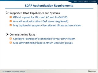 LDAP Authentication Requirements Supported LDAP Capabilities and Systems Official support for Microsoft AD and SunONE DS Also will work with other LDAP servers (eg Novell) May (optionally) support client side certificate authentication Commissioning Tasks Configure Foundation’s connection to your LDAP system Map LDAP defined groups to Atrium Discovery groups 