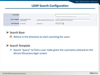 LDAP Search Configuration Search Base Where in the directory to start searching for users Search Template Search “query” to find a user node given the username entered on the Atrium Discovery login screen 