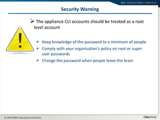 Security Warning The appliance CLI accounts should be treated as a root level account Keep knowledge of the password to a minimum of people Comply with your organisation’s policy on root or super user passwords Change the password when people leave the team 
