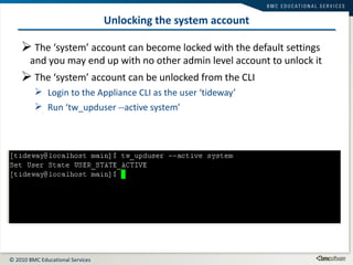 Unlocking the system account The ‘system’ account can become locked with the default settings and you may end up with no other admin level account to unlock it The ‘system’ account can be unlocked from the CLI Login to the Appliance CLI as the user ‘tideway’ Run ‘tw_upduser --active system’ 