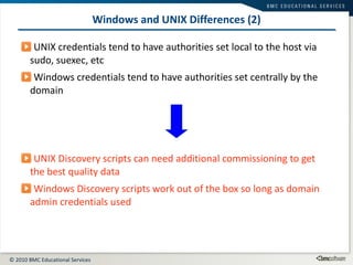 Windows and UNIX Differences (2) UNIX credentials tend to have authorities set local to the host via sudo, suexec, etc Windows credentials tend to have authorities set centrally by the domain UNIX Discovery scripts can need additional commissioning to get the best quality data Windows Discovery scripts work out of the box so long as domain admin credentials used 