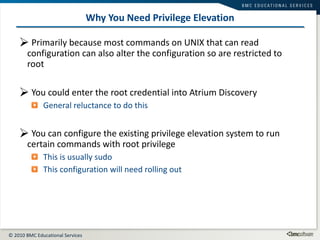 Why You Need Privilege Elevation Primarily because most commands on UNIX that can read configuration can also alter the configuration so are restricted to root You could enter the root credential into Atrium Discovery General reluctance to do this You can configure the existing privilege elevation system to run certain commands with root privilege This is usually sudo This configuration will need rolling out 