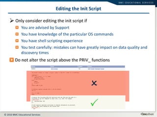 Editing the Init Script Only consider editing the init script if You are advised by Support You have knowledge of the particular OS commands  You have shell scripting experience You test carefully: mistakes can have greatly impact on data quality and discovery times Do not alter the script above the PRIV_ functions   