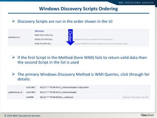 Windows Discovery Scripts Ordering Discovery Scripts are run in the order shown in the UI If the first Script in the Method (here WMI) fails to return valid data then the second Script in the list is used The primary Windows Discovery Method is WMI Queries, click through for details: Order 