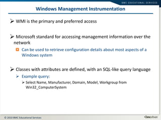 Windows Management Instrumentation WMI is the primary and preferred access Microsoft standard for accessing management information over the network Can be used to retrieve configuration details about most aspects of a Windows system Classes with attributes are defined, with an SQL-like query language Example query: Select Name, Manufacturer, Domain, Model, Workgroup from Win32_ComputerSystem 