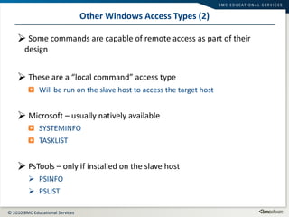 Other Windows Access Types (2) Some commands are capable of remote access as part of their design These are a “local command” access type Will be run on the slave host to access the target host Microsoft – usually natively available SYSTEMINFO TASKLIST PsTools – only if installed on the slave host PSINFO PSLIST 