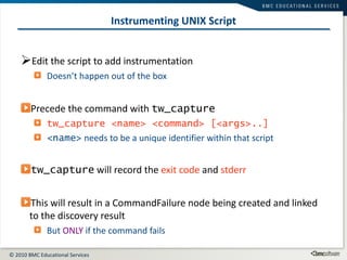 Instrumenting UNIX Script Edit the script to add instrumentation Doesn’t happen out of the box Precede the command with  tw_capture tw_capture <name> <command> [<args>..] <name>  needs to be a unique identifier within that script tw_capture  will record the  exit code  and  stderr This will result in a CommandFailure node being created and linked to the discovery result But  ONLY  if the command fails 