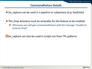 CommandFailure Details tw_capture can be used in a pipeline or subprocess (e.g. backticks) The /tmp directory must be writeable for the feature to be enabled Otherwise you will get a CommandFailure with the message “Unable to write to /tmp” tw_capture can also be used in scripts run from TPL patterns 