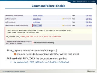CommandFailure: Enable tw_capture <name> <command> [<args>..] <name> needs to be a unique identifier within that script If used with PRIV_XXXX the tw_capture must go first tw_capture lsof_i PRIV_LSOF lsof -l -n -P -F ptPTn -i 2>/dev/null  