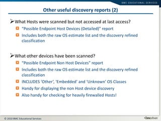 Other useful discovery reports (2) What Hosts were scanned but not accessed at last access? “ Possible Endpoint Host Devices (Detailed)” report Includes both the raw OS estimate list and the discovery refined classification What other devices have been scanned?  “ Possible Endpoint Non Host Devices” report Includes both the raw OS estimate list and the discovery refined classification INCLUDES ‘Other’, ‘Embedded’ and ‘Unknown’ OS Classes Handy for displaying the non Host device discovery Also handy for checking for heavily firewalled Hosts! 