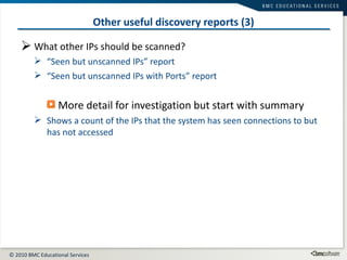 Other useful discovery reports (3) What other IPs should be scanned? “ Seen but unscanned IPs” report “ Seen but unscanned IPs with Ports” report More detail for investigation but start with summary Shows a count of the IPs that the system has seen connections to but has not accessed 