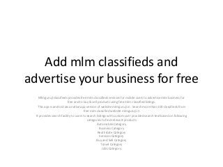 Add mlm classifieds and
advertise your business for free
Mlmguruji classifieds provides free mlm classifieds services for mobile users to advertise mlm business for
free and to buy & sell products using free mlm classified listings.
This app is android Java native app version of website mlmguruji.in . Search more than 100 classifieds from
free mlm classified website mlmguruji.in
It provides search facility to users to search listings with custom user provided search text based on following
categories to find relevant products
Automobile Category
Business Category
Real Estate Category
Services Category
Buy and Sell Category
Travel Category
Jobs Category
 