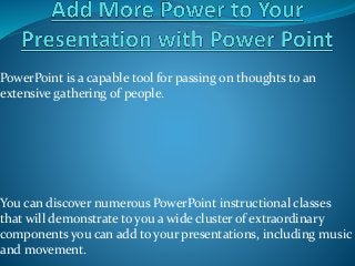PowerPoint is a capable tool for passing on thoughts to an
extensive gathering of people.
You can discover numerous PowerPoint instructional classes
that will demonstrate to you a wide cluster of extraordinary
components you can add to your presentations, including music
and movement.
 