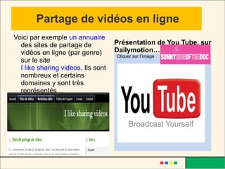 Partage de vidéos en ligne Voici par exemple  un annuaire   des sites de partage de vidéos en ligne (par genre) sur le site  I like sharing videos . Ils sont nombreux et certains domaines y sont très représentés… Cliquer sur l’image Présentation de You Tube, sur Dailymotion… 