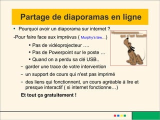 Partage de diaporamas en ligne Pourquoi avoir un diaporama sur internet ? -Pour faire face aux imprévus (  Murphy’s law … ) Pas de vidéoprojecteur …. Pas de Powerpoint sur le poste … Quand on a perdu sa clé USB.. garder une trace de votre intervention un support de cours qui n'est pas imprimé des liens qui fonctionnent, un cours agréable à lire et presque interactif ( si internet fonctionne…) Et tout ça gratuitement ! 