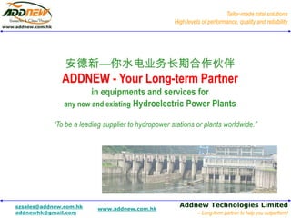Tailor-made total solutions
                                                    High levels of performance, quality and reliability




               安德新—你水电业务长期合作伙伴
              ADDNEW - Your Long-term Partner
                       in equipments and services for
               any new and existing Hydroelectric Power Plants

           “To be a leading supplier to hydropower stations or plants worldwide.”




szsales@addnew.com.hk                                 Addnew Technologies Limited
                          www.addnew.com.hk
addnewhk@gmail.com                                            -- Long-term partner to help you outperform!
 