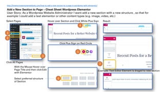 Click All Pages
1
Select Pages
2
3
With the Mouse Hover over
Page Title and then click Edit
with Elementor
7
6
5
4
Result:
Click Plus Sign on Red Circle
Select preferred structure
of Section
Hover over Section and Click White Plus Sign
Example: Text Editor Element is draged to new section
Add a New Section to Page – Cheat Sheet Wordpress Elementor
User Story: As a Wordpress Website Administrator I want add a new section with a new structure , so that for
example I could add a text elementor or other content types (e.g. image, video, etc.)
http://howtocreatemyownwebsite.com/how-to-add-a-new-section-to-a-page-in-wordpress-with-elementor/
 