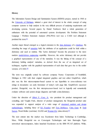 History
The Information System Design and Optimization System (ISDOS) project, started in 1968 at
the University of Michigan, initiated a great deal of interest in the whole concept of using
computer systems to help analysts in the very difficult process of analysing requirements and
developing systems. Several papers by Daniel Teichroew fired a whole generation of
enthusiasts with the potential of automated systems development. His Problem Statement
Language / Problem Statement Analyzer (PSL/PSA) tool was a CASE tool although it
predated the term.[3]
Another major thread emerged as a logical extension to the data dictionary of a database. By
extending the range of metadata held, the attributes of an application could be held within a
dictionary and used at runtime. This "active dictionary" became the precursor to the more
modern model-driven engineering capability. However, the active dictionary did not provide
a graphical representation of any of the metadata. It was the linking of the concept of a
dictionary holding analysts' metadata, as derived from the use of an integrated set of
techniques, together with the graphical representation of such data that gave rise to the earlier
versions of CASE.[4]
The term was originally coined by software company Nastec Corporation of Southfield,
Michigan in 1982 with their original integrated graphics and text editor GraphiText, which
also was the first microcomputer-based system to use hyperlinks to cross-reference text
strings in documents—an early forerunner of today's web page link. GraphiText's successor
product, DesignAid, was the first microprocessor-based tool to logically and semantically
evaluate software and system design diagrams and build a data dictionary.
Under the direction of Albert F. Case, Jr. vice president for product management and
consulting, and Vaughn Frick, director of product management, the DesignAid product suite
was expanded to support analysis of a wide range of structured analysis and design
methodologies, including those of Ed Yourdon and Tom DeMarco, Chris Gane & Trish
Sarson, Ward-Mellor (real-time) SA/SD and Warnier-Orr (data driven).[5]
The next entrant into the market was Excelerator from Index Technology in Cambridge,
Mass. While DesignAid ran on Convergent Technologies and later Burroughs Ngen
networked microcomputers, Index launched Excelerator on the IBM PC/AT platform. While,
 