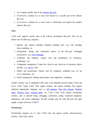 1. Tools support specific tasks in the software life-cycle.
2. Workbenches combine two or more tools focused on a specific part of the software
life-cycle.
3. Environments combine two or more tools or workbenches and support the complete
software life-cycle.
Tools
CASE tools supports specific tasks in the software development life-cycle. They can be
divided into the following categories:
1. Business and Analysis modeling. Graphical modeling tools. E.g., E/R modeling,
object modeling, etc.
2. Development. Design and construction phases of the life-cycle. Debugging
environments. E.g., GNU Debugger.
3. Verification and validation. Analyze code and specifications for correctness,
performance, etc.
4. Configuration management. Control the check-in and check-out of repository objects
and files. E.g., SCCS, CMS.
5. Metrics and measurement. Analyze code for complexity, modularity (e.g., no "go
to's"), performance, etc.
6. Project management. Manage project plans, task assignments, scheduling.
Another common way to distinguish CASE tools is the distinction between Upper CASE and
Lower CASE. Upper CASE Tools support business and analysis modeling. They support
traditional diagrammatic languages such as ER diagrams, Data flow diagram, Structure
charts, Decision Trees, Decision tables, etc. Lower CASE Tools support development
activities, such as physical design, debugging, construction, testing, component integration,
maintenance, and reverse engineering. All other activities span the entire life-cycle and apply
equally to upper and lower CASE.[9]
Workbenches
Workbenches integrate two or more CASE tools and support specific software-process
activities. Hence they achieve:
 