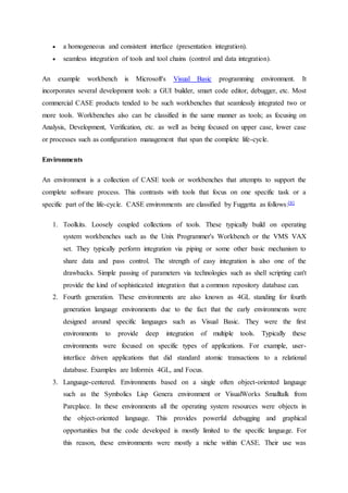  a homogeneous and consistent interface (presentation integration).
 seamless integration of tools and tool chains (control and data integration).
An example workbench is Microsoft's Visual Basic programming environment. It
incorporates several development tools: a GUI builder, smart code editor, debugger, etc. Most
commercial CASE products tended to be such workbenches that seamlessly integrated two or
more tools. Workbenches also can be classified in the same manner as tools; as focusing on
Analysis, Development, Verification, etc. as well as being focused on upper case, lower case
or processes such as configuration management that span the complete life-cycle.
Environments
An environment is a collection of CASE tools or workbenches that attempts to support the
complete software process. This contrasts with tools that focus on one specific task or a
specific part of the life-cycle. CASE environments are classified by Fuggetta as follows:[8]
1. Toolkits. Loosely coupled collections of tools. These typically build on operating
system workbenches such as the Unix Programmer's Workbench or the VMS VAX
set. They typically perform integration via piping or some other basic mechanism to
share data and pass control. The strength of easy integration is also one of the
drawbacks. Simple passing of parameters via technologies such as shell scripting can't
provide the kind of sophisticated integration that a common repository database can.
2. Fourth generation. These environments are also known as 4GL standing for fourth
generation language environments due to the fact that the early environments were
designed around specific languages such as Visual Basic. They were the first
environments to provide deep integration of multiple tools. Typically these
environments were focused on specific types of applications. For example, user-
interface driven applications that did standard atomic transactions to a relational
database. Examples are Informix 4GL, and Focus.
3. Language-centered. Environments based on a single often object-oriented language
such as the Symbolics Lisp Genera environment or VisualWorks Smalltalk from
Parcplace. In these environments all the operating system resources were objects in
the object-oriented language. This provides powerful debugging and graphical
opportunities but the code developed is mostly limited to the specific language. For
this reason, these environments were mostly a niche within CASE. Their use was
 