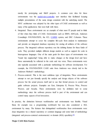 mostly for prototyping and R&D projects. A common core idea for these
environments was the model-view-controller user interface that facilitated keeping
multiple presentations of the same design consistent with the underlying model. The
MVC architecture was adopted by the other types of CASE environments as well as
many of the applications that were built with them.
4. Integrated. These environments are an example of what most IT people tend to think
of first when they think of CASE. Environments such as IBM's AD/Cycle, Andersen
Consulting's FOUNDATION, the ICL CADES system, and DEC Cohesion. These
environments attempt to cover the complete life-cycle from analysis to maintenance
and provide an integrated database repository for storing all artifacts of the software
process. The integrated software repository was the defining feature for these kinds of
tools. They provided multiple different design models as well as support for code in
heterogenous languages. One of the main goals for these types of environments was
"round trip engineering": being able to make changes at the design level and have
those automatically be reflected in the code and vice versa. These environments were
also typically associated with a particular methodology for software development. For
example, the FOUNDATION CASE suite from Andersen was closely tied to the
Andersen Method/1 methodology.
5. Process-centered. This is the most ambitious type of integration. These environments
attempt to not just formally specify the analysis and design objects of the software
process but the actual process itself and to use that formal process to control and
guide software projects. Examples are East, Enterprise II, Process Wise, Process
Weaver, and Arcadia. These environments were by definition tied to some
methodology since the software process itself is part of the environment and can
control many aspects of tool invocation.
In practice, the distinction between workbenches and environments was flexible. Visual
Basic for example was a programming workbench but was also considered a 4GL
environment by many. The features that distinguished workbenches from environments were
deep integration via a shared repository or common language and some kind of methodology
(integrated and process-centered environments) or domain (4GL) specificity.[8]
Major CASE Risk Factors
 