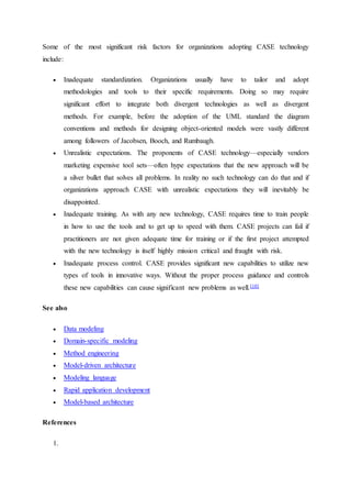 Some of the most significant risk factors for organizations adopting CASE technology
include:
 Inadequate standardization. Organizations usually have to tailor and adopt
methodologies and tools to their specific requirements. Doing so may require
significant effort to integrate both divergent technologies as well as divergent
methods. For example, before the adoption of the UML standard the diagram
conventions and methods for designing object-oriented models were vastly different
among followers of Jacobsen, Booch, and Rumbaugh.
 Unrealistic expectations. The proponents of CASE technology—especially vendors
marketing expensive tool sets—often hype expectations that the new approach will be
a silver bullet that solves all problems. In reality no such technology can do that and if
organizations approach CASE with unrealistic expectations they will inevitably be
disappointed.
 Inadequate training. As with any new technology, CASE requires time to train people
in how to use the tools and to get up to speed with them. CASE projects can fail if
practitioners are not given adequate time for training or if the first project attempted
with the new technology is itself highly mission critical and fraught with risk.
 Inadequate process control. CASE provides significant new capabilities to utilize new
types of tools in innovative ways. Without the proper process guidance and controls
these new capabilities can cause significant new problems as well.[10]
See also
 Data modeling
 Domain-specific modeling
 Method engineering
 Model-driven architecture
 Modeling language
 Rapid application development
 Model-based architecture
References
1.
 