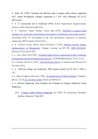  Kuhn, D.L (1989). "Selecting and effectively using a computer aided software engineering
tool". Annual Westinghouse computer symposium; 6–7 Nov 1989; Pittsburgh, PA (U.S.);
DOE Project.
  P. Loucopoulos and V. Karakostas (1995). System Requirements Engineerinuality
software which will perform effectively.
  Teichroew, Daniel; Hershey, Ernest Allen (1976). "PSL/PSA a computer-aided
technique for structured documentation and analysis of information processing systems".
Proceeding ICSE '76 Proceedings of the 2nd international conference on Software
engineering. IEEE Computer Society Press.
  Coronel, Carlos; Morris, Steven (February 4, 2014). Database Systems: Design,
Implementation, & Management. Cengage Learning. pp. 695–700. ISBN 1285196147.
Retrieved 25 November 2014.
  Case, Albert (Fall 1985). "Computer-aided software engineering (CASE): technology
for improving software development productivity". ACM SIGMIS Database. 17 (1): 35–43.
  Yourdon, Ed (Jul 23, 2001). "Can XP Projects Grow?". Computerworld. Retrieved 25
November 2014.
  "AD/Cycle strategy and architecture", IBM Systems Journal, Vol 29, NO 2, 1990; p.
172.
  Alfonso Fuggetta (December 1993). "A classification of CASE technology". Computer.
26 (12): 25–38. doi:10.1109/2.247645. Retrieved 2009-03-14.
  Software Engineering: Tools, Principles and Techniques by Sangeeta Sabharwal, Umesh
Publications
10.  Computer Aided Software Engineering. In: FFIEC IT Examination Handbook
InfoBase. Retrieved 3 Mar 2012.
 