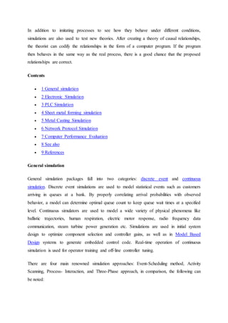 In addition to imitating processes to see how they behave under different conditions,
simulations are also used to test new theories. After creating a theory of causal relationships,
the theorist can codify the relationships in the form of a computer program. If the program
then behaves in the same way as the real process, there is a good chance that the proposed
relationships are correct.
Contents
 1 General simulation
 2 Electronic Simulation
 3 PLC Simulation
 4 Sheet metal forming simulation
 5 Metal Casting Simulation
 6 Network Protocol Simulation
 7 Computer Performance Evaluation
 8 See also
 9 References
General simulation
General simulation packages fall into two categories: discrete event and continuous
simulation. Discrete event simulations are used to model statistical events such as customers
arriving in queues at a bank. By properly correlating arrival probabilities with observed
behavior, a model can determine optimal queue count to keep queue wait times at a specified
level. Continuous simulators are used to model a wide variety of physical phenomena like
ballistic trajectories, human respiration, electric motor response, radio frequency data
communication, steam turbine power generation etc. Simulations are used in initial system
design to optimize component selection and controller gains, as well as in Model Based
Design systems to generate embedded control code. Real-time operation of continuous
simulation is used for operator training and off-line controller tuning.
There are four main renowned simulation approaches: Event-Scheduling method, Activity
Scanning, Process- Interaction, and Three-Phase approach, in comparison, the following can
be noted:
 