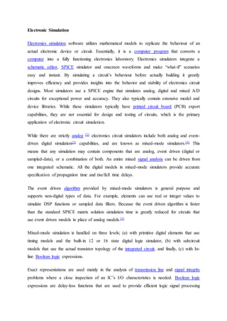 Electronic Simulation
Electronics simulation software utilizes mathematical models to replicate the behaviour of an
actual electronic device or circuit. Essentially, it is a computer program that converts a
computer into a fully functioning electronics laboratory. Electronics simulators integrate a
schematic editor, SPICE simulator and onscreen waveforms and make “what-if” scenarios
easy and instant. By simulating a circuit’s behaviour before actually building it greatly
improves efficiency and provides insights into the behavior and stability of electronics circuit
designs. Most simulators use a SPICE engine that simulates analog, digital and mixed A/D
circuits for exceptional power and accuracy. They also typically contain extensive model and
device libraries. While these simulators typically have printed circuit board (PCB) export
capabilities, they are not essential for design and testing of circuits, which is the primary
application of electronic circuit simulation.
While there are strictly analog [2] electronics circuit simulators include both analog and event-
driven digital simulation[3] capabilities, and are known as mixed-mode simulators.[4] This
means that any simulation may contain components that are analog, event driven (digital or
sampled-data), or a combination of both. An entire mixed signal analysis can be driven from
one integrated schematic. All the digital models in mixed-mode simulators provide accurate
specification of propagation time and rise/fall time delays.
The event driven algorithm provided by mixed-mode simulators is general purpose and
supports non-digital types of data. For example, elements can use real or integer values to
simulate DSP functions or sampled data filters. Because the event driven algorithm is faster
than the standard SPICE matrix solution simulation time is greatly reduced for circuits that
use event driven models in place of analog models.[5]
Mixed-mode simulation is handled on three levels; (a) with primitive digital elements that use
timing models and the built-in 12 or 16 state digital logic simulator, (b) with subcircuit
models that use the actual transistor topology of the integrated circuit, and finally, (c) with In-
line Boolean logic expressions.
Exact representations are used mainly in the analysis of transmission line and signal integrity
problems where a close inspection of an IC’s I/O characteristics is needed. Boolean logic
expressions are delay-less functions that are used to provide efficient logic signal processing
 