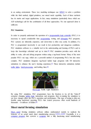 in an analog environment. These two modeling techniques use SPICE to solve a problem
while the third method, digital primitives, use mixed mode capability. Each of these methods
has its merits and target applications. In fact, many simulations (particularly those which use
A/D technology) call for the combination of all three approaches. No one approach alone is
sufficient.
PLC Simulation
In order to properly understand the operation of a programmable logic controller (PLC), it is
necessary to spend considerable time programming, testing, and debugging PLC programs.
PLC systems are inherently expensive, and down-time is often very costly. In addition, if a
PLC is programmed incorrectly it can result in lost productivity and dangerous conditions.
PLC simulation software is a valuable tool in the understanding and learning of PLCs and to
keep this knowledge refreshed and up to date.[6] PLC simulation provides users with the
ability to write, edit and debug programs written using a tag-based format. Many of the most
popular PLCs use tags, which are a powerful method of programming PLCs but also more
complex. PLC simulation integrates tag-based ladder logic programs with 3D interactive
animations to enhance the user’s learning experience.[7] These interactive animations include
traffic lights, batch processing, and bottling lines.[8]
PLCLogix Traffic Light Simulation
By using PLC simulation, PLC programmers have the freedom to try all the "what-if"
scenarios changing ladder logic instructions and programs, then re-running the simulation to
see how changes affect the PLC's operation and performance. This type of testing is often not
feasible using hardwired operating PLCs that control processes often worth hundreds of
thousands – or millions of dollars.[9]
Sheet metal forming simulation
Sheet metal forming simulation software utilizes mathematical models to replicate the
behavior of an actual metal sheet manufacturing process.[citation needed] Essentially, it is a
computer program that converts a computer into a fully functioning metal manufacturing
 