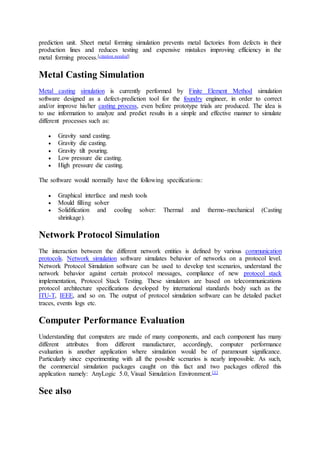 prediction unit. Sheet metal forming simulation prevents metal factories from defects in their
production lines and reduces testing and expensive mistakes improving efficiency in the
metal forming process.[citation needed]
Metal Casting Simulation
Metal casting simulation is currently performed by Finite Element Method simulation
software designed as a defect-prediction tool for the foundry engineer, in order to correct
and/or improve his/her casting process, even before prototype trials are produced. The idea is
to use information to analyze and predict results in a simple and effective manner to simulate
different processes such as:
 Gravity sand casting.
 Gravity die casting.
 Gravity tilt pouring.
 Low pressure die casting.
 High pressure die casting.
The software would normally have the following specifications:
 Graphical interface and mesh tools
 Mould filling solver
 Solidification and cooling solver: Thermal and thermo-mechanical (Casting
shrinkage).
Network Protocol Simulation
The interaction between the different network entities is defined by various communication
protocols. Network simulation software simulates behavior of networks on a protocol level.
Network Protocol Simulation software can be used to develop test scenarios, understand the
network behavior against certain protocol messages, compliance of new protocol stack
implementation, Protocol Stack Testing. These simulators are based on telecommunications
protocol architecture specifications developed by international standards body such as the
ITU-T, IEEE, and so on. The output of protocol simulation software can be detailed packet
traces, events logs etc.
Computer Performance Evaluation
Understanding that computers are made of many components, and each component has many
different attributes from different manufacturer, accordingly, computer performance
evaluation is another application where simulation would be of paramount significance.
Particularly since experimenting with all the possible scenarios is nearly impossible. As such,
the commercial simulation packages caught on this fact and two packages offered this
application namely: AnyLogic 5.0, Visual Simulation Environment.[1]
See also
 