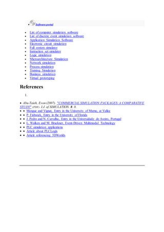  Software portal
 List of computer simulation software
 List of discrete event simulation software
 Application Simulation Software
 Electronic circuit simulation
 Full system simulator
 Instruction set simulator
 Logic simulation
 Microarchitecture Simulation
 Network simulation
 Process simulation
 Training Simulation
 Business simulation
 Virtual prototyping
References
1.
 Abu-Taieh, Evon (2007). "COMMERCIAL SIMULATION PACKAGES: A COMPARATIVE
STUDY" (PDF). I.J. of SIMULATION. 8: 8.
  Mengue and Vignat, Entry in the University of Marne, at Vallee
  P. Fishwick, Entry in the University of Florida
  J. Pedro and N. Carvalho, Entry in the Universidade de Aveiro, Portugal
  L. Walken and M. Bruckner, Event-Driven Multimodal Technology
  PLC simulation applications
  Article about PLCLogix
  Article referencing 3DWorlds
 