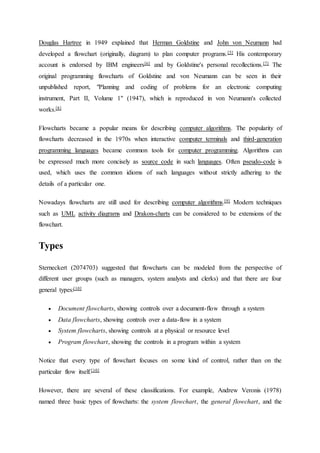Douglas Hartree in 1949 explained that Herman Goldstine and John von Neumann had
developed a flowchart (originally, diagram) to plan computer programs.[5] His contemporary
account is endorsed by IBM engineers[6] and by Goldstine's personal recollections.[7] The
original programming flowcharts of Goldstine and von Neumann can be seen in their
unpublished report, "Planning and coding of problems for an electronic computing
instrument, Part II, Volume 1" (1947), which is reproduced in von Neumann's collected
works.[8]
Flowcharts became a popular means for describing computer algorithms. The popularity of
flowcharts decreased in the 1970s when interactive computer terminals and third-generation
programming languages became common tools for computer programming. Algorithms can
be expressed much more concisely as source code in such languages. Often pseudo-code is
used, which uses the common idioms of such languages without strictly adhering to the
details of a particular one.
Nowadays flowcharts are still used for describing computer algorithms.[9] Modern techniques
such as UML activity diagrams and Drakon-charts can be considered to be extensions of the
flowchart.
Types
Sterneckert (2074703) suggested that flowcharts can be modeled from the perspective of
different user groups (such as managers, system analysts and clerks) and that there are four
general types:[10]
 Document flowcharts, showing controls over a document-flow through a system
 Data flowcharts, showing controls over a data-flow in a system
 System flowcharts, showing controls at a physical or resource level
 Program flowchart, showing the controls in a program within a system
Notice that every type of flowchart focuses on some kind of control, rather than on the
particular flow itself.[10]
However, there are several of these classifications. For example, Andrew Veronis (1978)
named three basic types of flowcharts: the system flowchart, the general flowchart, and the
 