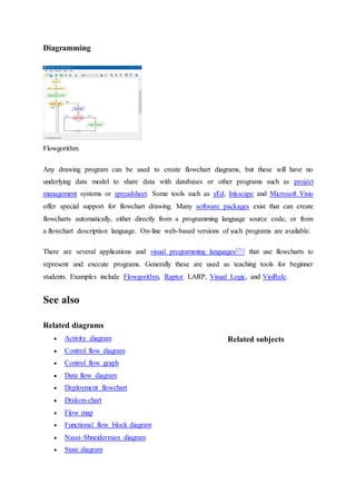 Diagramming
Flowgorithm
Any drawing program can be used to create flowchart diagrams, but these will have no
underlying data model to share data with databases or other programs such as project
management systems or spreadsheet. Some tools such as yEd, Inkscape and Microsoft Visio
offer special support for flowchart drawing. Many software packages exist that can create
flowcharts automatically, either directly from a programming language source code, or from
a flowchart description language. On-line web-based versions of such programs are available.
There are several applications and visual programming languages[21] that use flowcharts to
represent and execute programs. Generally these are used as teaching tools for beginner
students. Examples include Flowgorithm, Raptor. LARP, Visual Logic, and VisiRule.
See also
Related diagrams
 Activity diagram
 Control flow diagram
 Control flow graph
 Data flow diagram
 Deployment flowchart
 Drakon-chart
 Flow map
 Functional flow block diagram
 Nassi–Shneiderman diagram
 State diagram
Related subjects
 