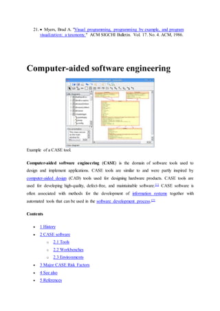 21.  Myers, Brad A. "Visual programming, programming by example, and program
visualization: a taxonomy." ACM SIGCHI Bulletin. Vol. 17. No. 4. ACM, 1986.
Computer-aided software engineering
Example of a CASE tool.
Computer-aided software engineering (CASE) is the domain of software tools used to
design and implement applications. CASE tools are similar to and were partly inspired by
computer-aided design (CAD) tools used for designing hardware products. CASE tools are
used for developing high-quality, defect-free, and maintainable software.[1] CASE software is
often associated with methods for the development of information systems together with
automated tools that can be used in the software development process.[2]
Contents
 1 History
 2 CASE software
o 2.1 Tools
o 2.2 Workbenches
o 2.3 Environments
 3 Major CASE Risk Factors
 4 See also
 5 References
 