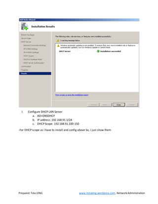 Prepared: Tola LENG www.itolaleng.wordpress.com ,NetworkAdministration
I. Configure DHCP LAN Server
a. AD+DNSDHCP
b. IP address: 192.168.91.1/24
c. DHCP Scope: 192.168.91.100-150
-For DHCP scope as I have to install and config above So, I just show them
 