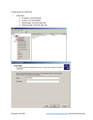 Prepared: Tola LENG www.itolaleng.wordpress.com ,NetworkAdministration
-Create Scope for LAN Client
I. LAN Client
a. IP address 172.16.91.0/24
b. Ip relay: 172.16.91.99/24
c. DHCP Scope: 172.16.91.100-150
d. DHCP exclude: 172.16.91.130-140
 