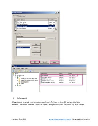 Prepared: Tola LENG www.itolaleng.wordpress.com ,NetworkAdministration
II. Relay-Agent
-I have to add network card for suse relay already, So I just assigned IP for two interface
between LAN server and LAN client can contact and get IP address automatically from server.
 