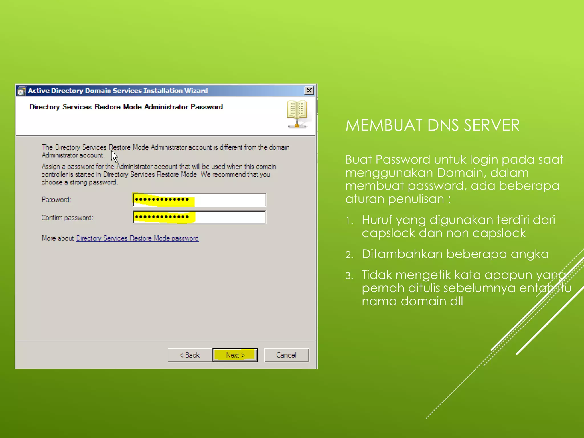 MEMBUAT DNS SERVER
Buat Password untuk login pada saat
menggunakan Domain, dalam
membuat password, ada beberapa
aturan penulisan :
1. Huruf yang digunakan terdiri dari
capslock dan non capslock
2. Ditambahkan beberapa angka
3. Tidak mengetik kata apapun yang
pernah ditulis sebelumnya entah itu
nama domain dll
 