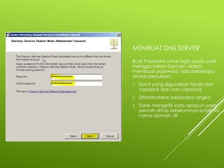 MEMBUAT DNS SERVER
Buat Password untuk login pada saat
menggunakan Domain, dalam
membuat password, ada beberapa
aturan penulisan :
1. Huruf yang digunakan terdiri dari
capslock dan non capslock
2. Ditambahkan beberapa angka
3. Tidak mengetik kata apapun yang
pernah ditulis sebelumnya entah itu
nama domain dll
 
