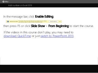 Add numbers in Excel 2013 
In the message bar, click Enable Editing, 
then press F5 or click Slide Show > From Beginning to start the course. 
If the videos in this course don’t play, you may need to 
download QuickTime or just switch to PowerPoint 2013. 
j 
 
