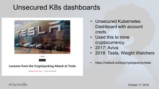 October 17, 2018October 17, 2018
Unsecured K8s dashboards
• Unsecured Kubernetes
Dashboard with account
creds.
• Used this to mine
cryptocurrency.
• 2017: Aviva
• 2018: Tesla, Weight Watchers
• https://redlock.io/blog/cryptojacking-tesla
 