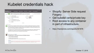 October 17, 2018October 17, 2018
Kubelet credentials hack
• Shopify: Server Side request
Forgery
• Get kubelet certs/private key
• Root access to any container
in part of infrastructure.
• https://hackerone.com/reports/341876
 