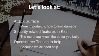 October 17, 2018October 17, 2018
Attack Surface
–More importantly, how to limit damage
Security related features in K8s
–The more you know, the better you build
Opensource Tooling to help
–Because we all need help
Let’s look at:
 