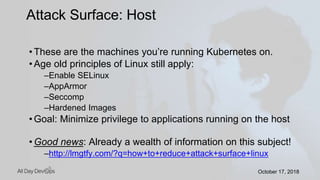 October 17, 2018October 17, 2018
• These are the machines you’re running Kubernetes on.
• Age old principles of Linux still apply:
–Enable SELinux
–AppArmor
–Seccomp
–Hardened Images
• Goal: Minimize privilege to applications running on the host
• Good news: Already a wealth of information on this subject!
–http://lmgtfy.com/?q=how+to+reduce+attack+surface+linux
Attack Surface: Host
 
